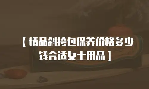 【精品斜挎包保养价格多少钱合适女士用品】