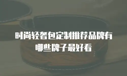 时尚轻奢包定制推荐品牌有哪些牌子最好看