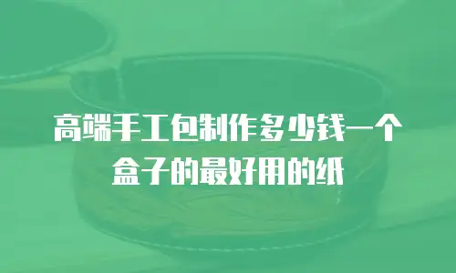高端手工包制作多少钱一个盒子的最好用的纸