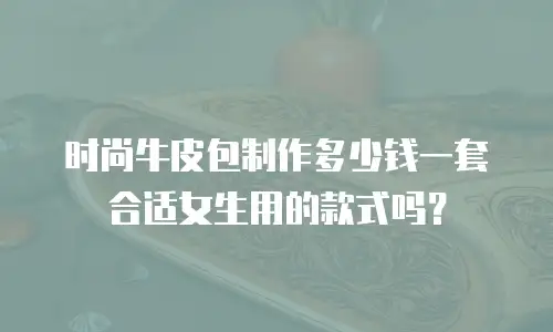 时尚牛皮包制作多少钱一套合适女生用的款式吗？