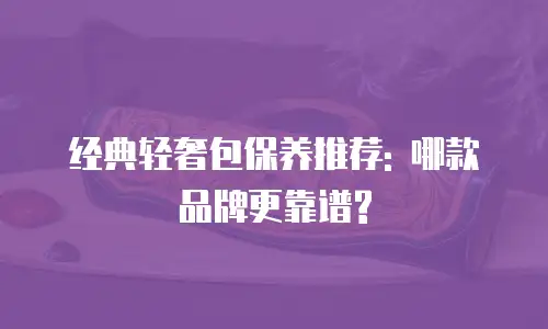 经典轻奢包保养推荐: 哪款品牌更靠谱?