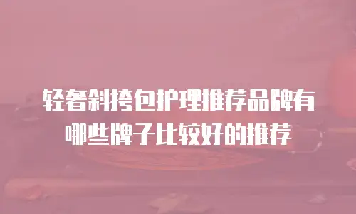 轻奢斜挎包护理推荐品牌有哪些牌子比较好的推荐