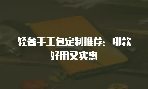 轻奢手工包定制推荐：哪款好用又实惠
