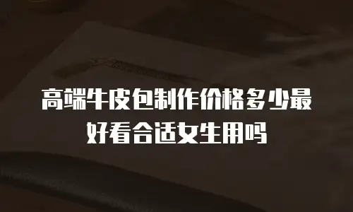 高端牛皮包制作价格多少最好看合适女生用吗