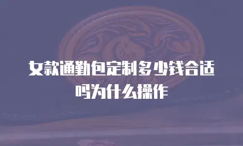 女款通勤包定制多少钱合适吗为什么操作