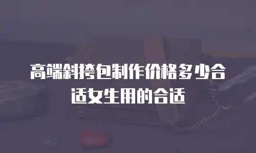 高端斜挎包制作价格多少合适女生用的合适