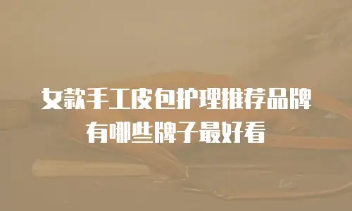 女款手工皮包护理推荐品牌有哪些牌子最好看