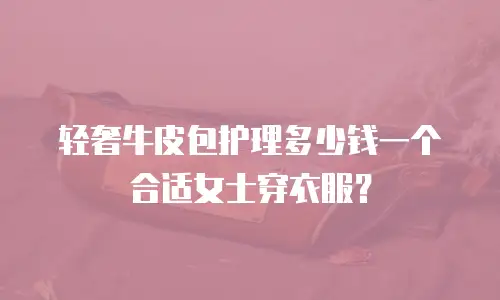 轻奢牛皮包护理多少钱一个合适女士穿衣服？