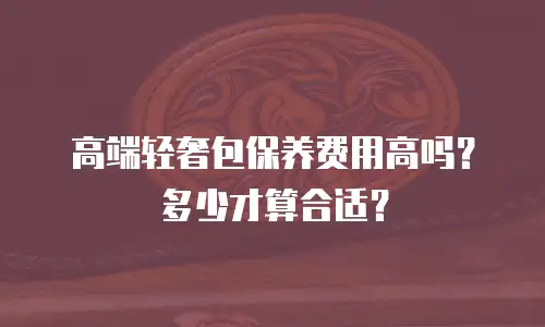 高端轻奢包保养费用高吗？多少才算合适？