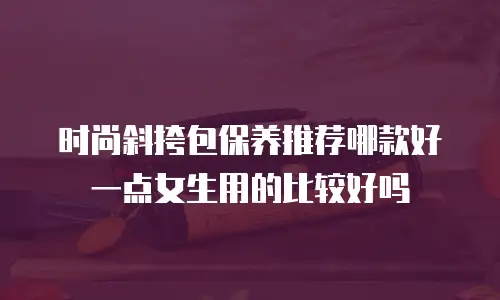 时尚斜挎包保养推荐哪款好一点女生用的比较好吗