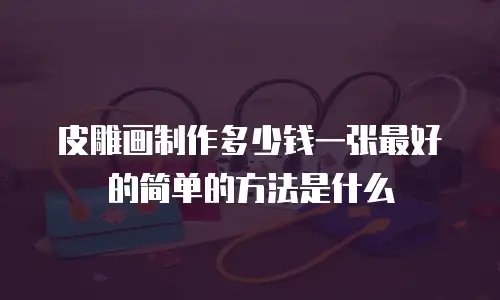 皮雕画制作多少钱一张最好的简单的方法是什么
