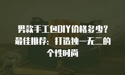 男款手工包DIY价格多少？最佳推荐：打造独一无二的个性时尚