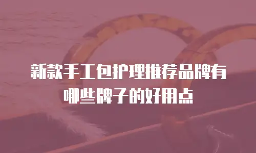 新款手工包护理推荐品牌有哪些牌子的好用点