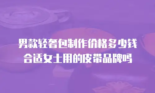 男款轻奢包制作价格多少钱合适女士用的皮带品牌吗