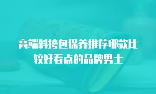 高端斜挎包保养推荐哪款比较好看点的品牌男士