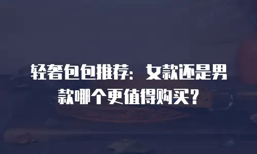 轻奢包包推荐：女款还是男款哪个更值得购买？
