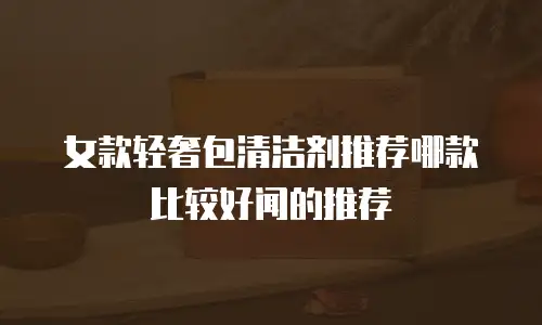 女款轻奢包清洁剂推荐哪款比较好闻的推荐