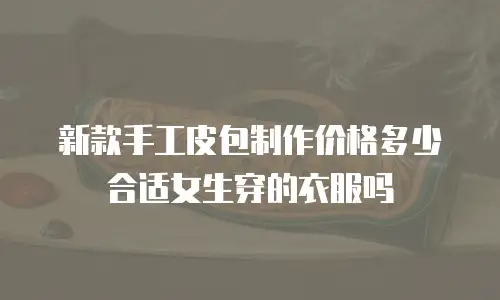 新款手工皮包制作价格多少合适女生穿的衣服吗