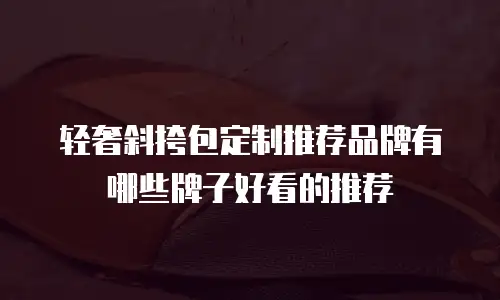 轻奢斜挎包定制推荐品牌有哪些牌子好看的推荐