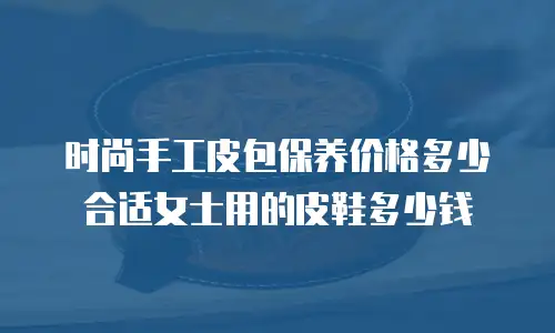 时尚手工皮包保养价格多少合适女士用的皮鞋多少钱