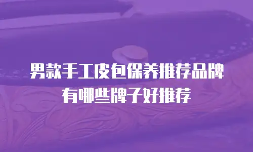 男款手工皮包保养推荐品牌有哪些牌子好推荐