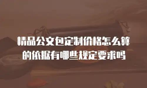 精品公文包定制价格怎么算的依据有哪些规定要求吗