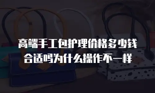 高端手工包护理价格多少钱合适吗为什么操作不一样