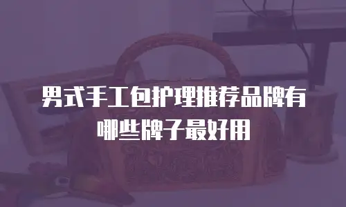 男式手工包护理推荐品牌有哪些牌子最好用