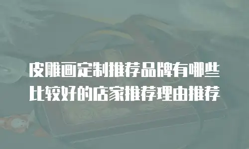 皮雕画定制推荐品牌有哪些比较好的店家推荐理由推荐