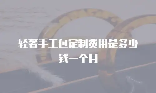 轻奢手工包定制费用是多少钱一个月