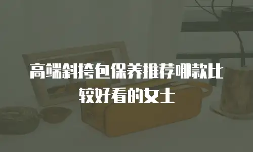 高端斜挎包保养推荐哪款比较好看的女士