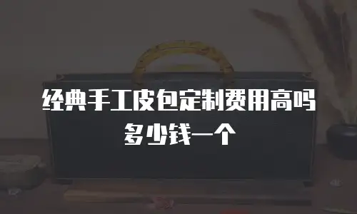 经典手工皮包定制费用高吗多少钱一个
