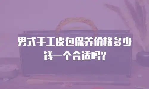 男式手工皮包保养价格多少钱一个合适吗？