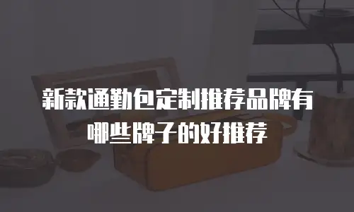 新款通勤包定制推荐品牌有哪些牌子的好推荐