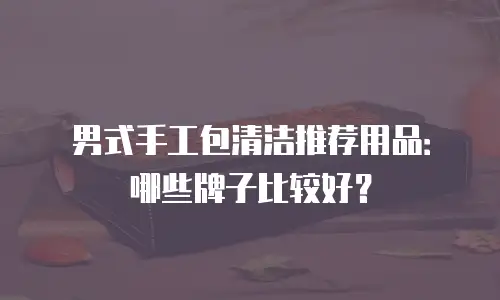 男式手工包清洁推荐用品：哪些牌子比较好？