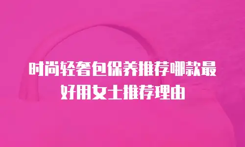 时尚轻奢包保养推荐哪款最好用女士推荐理由