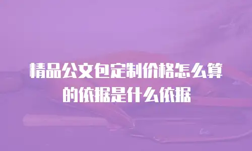精品公文包定制价格怎么算的依据是什么依据