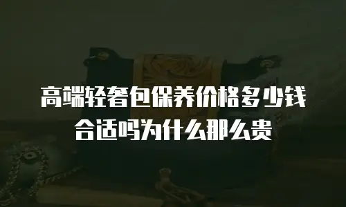 高端轻奢包保养价格多少钱合适吗为什么那么贵