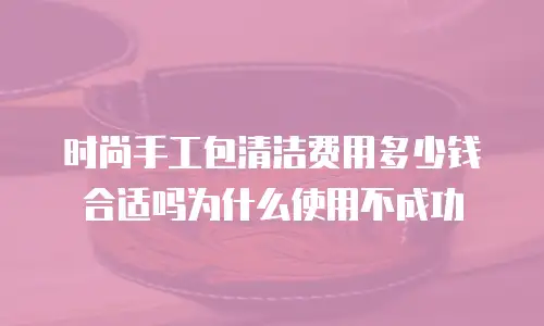 时尚手工包清洁费用多少钱合适吗为什么使用不成功