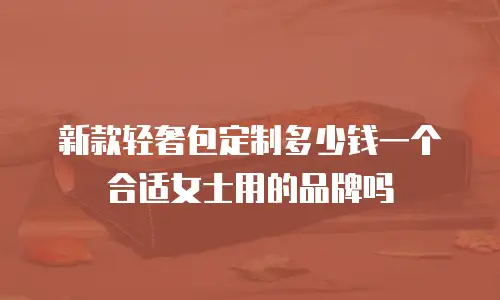 新款轻奢包定制多少钱一个合适女士用的品牌吗