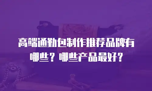 高端通勤包制作推荐品牌有哪些？哪些产品最好？