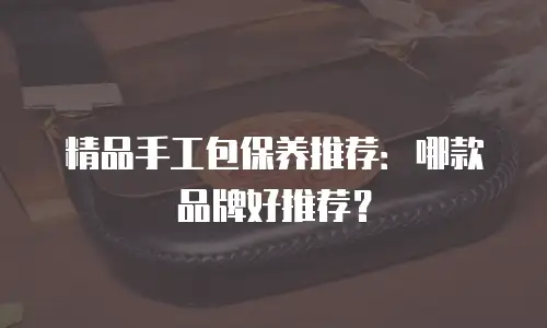 精品手工包保养推荐：哪款品牌好推荐？
