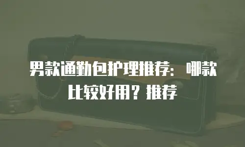 男款通勤包护理推荐：哪款比较好用？推荐