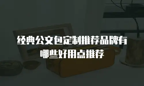 经典公文包定制推荐品牌有哪些好用点推荐