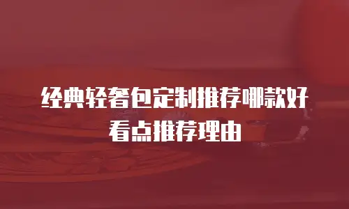 经典轻奢包定制推荐哪款好看点推荐理由