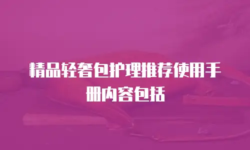 精品轻奢包护理推荐使用手册内容包括