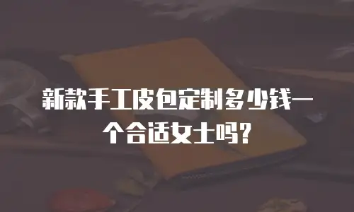 新款手工皮包定制多少钱一个合适女士吗？