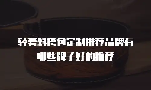 轻奢斜挎包定制推荐品牌有哪些牌子好的推荐