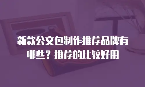 新款公文包制作推荐品牌有哪些？推荐的比较好用