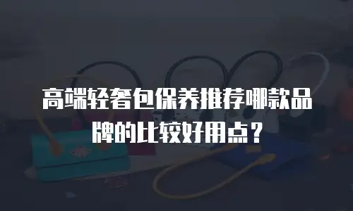 高端轻奢包保养推荐哪款品牌的比较好用点？